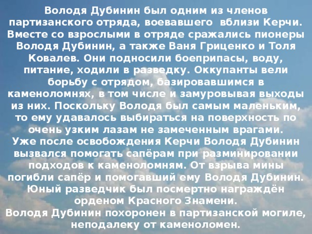 Володя Дубинин был одним из членов партизанского отряда, воевавшего вблизи Керчи. Вместе со взрослыми в отряде сражались пионеры Володя Дубинин, а также Ваня Гриценко и Толя Ковалев. Они подносили боеприпасы, воду, питание, ходили в разведку. Оккупанты вели борьбу с отрядом, базировавшимся в каменоломнях, в том числе и замуровывая выходы из них. Поскольку Володя был самым маленьким, то ему удавалось выбираться на поверхность по очень узким лазам не замеченным врагами.  Уже после освобождения Керчи Володя Дубинин вызвался помогать сапёрам при разминировании подходов к каменоломням. От взрыва мины погибли сапёр и помогавший ему Володя Дубинин.  Юный разведчик был посмертно награждён орденом Красного Знамени.  Володя Дубинин похоронен в партизанской могиле, неподалеку от каменоломен. 