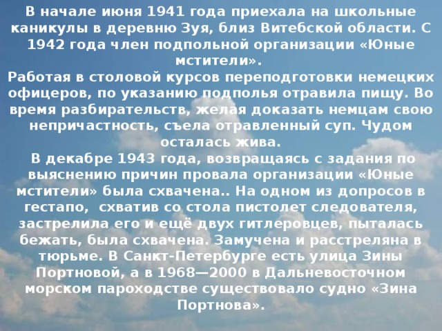 В начале июня 1941 года приехала на школьные каникулы в деревню Зуя, близ Витебской области. С 1942 года член подпольной организации «Юные мстители».  Работая в столовой курсов переподготовки немецких офицеров, по указанию подполья отравила пищу. Во время разбирательств, желая доказать немцам свою непричастность, съела отравленный суп. Чудом осталась жива.  В декабре 1943 года, возвращаясь с задания по выяснению причин провала организации «Юные мстители» была схвачена.. На одном из допросов в гестапо, схватив со стола пистолет следователя, застрелила его и ещё двух гитлеровцев, пыталась бежать, была схвачена. Замучена и расстреляна в тюрьме. В Санкт-Петербурге есть улица Зины Портновой, а в 1968—2000 в Дальневосточном морском пароходстве существовало судно «Зина Портнова».   