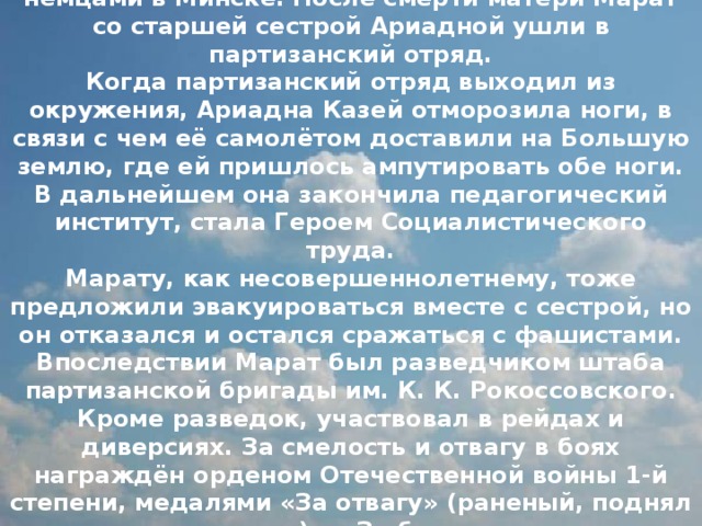 Во время Великой Отечественной войны мать Марата прятала у себя раненых партизан и лечила их, за что в 1942 году была повешена немцами в Минске. После смерти матери Марат со старшей сестрой Ариадной ушли в партизанский отряд.  Когда партизанский отряд выходил из окружения, Ариадна Казей отморозила ноги, в связи с чем её самолётом доставили на Большую землю, где ей пришлось ампутировать обе ноги. В дальнейшем она закончила педагогический институт, стала Героем Социалистического труда.  Марату, как несовершеннолетнему, тоже предложили эвакуироваться вместе с сестрой, но он отказался и остался сражаться с фашистами.  Впоследствии Марат был разведчиком штаба партизанской бригады им. К. К. Рокоссовского. Кроме разведок, участвовал в рейдах и диверсиях. За смелость и отвагу в боях награждён орденом Отечественной войны 1-й степени, медалями «За отвагу» (раненый, поднял партизан в атаку) и «За боевые заслуги». Возвращаясь из разведки и окружённый немцами, Марат Казей подорвал себя и врагов гранатой. 