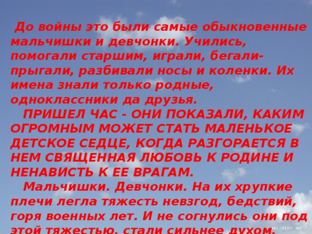          До войны это были самые обыкновенные мальчишки и девчонки. Учились, помогали старшим, играли, бегали-прыгали, разбивали носы и коленки. Их имена знали только родные, одноклассники да друзья.  ПРИШЕЛ ЧАС - ОНИ ПОКАЗАЛИ, КАКИМ ОГРОМНЫМ МОЖЕТ СТАТЬ МАЛЕНЬКОЕ ДЕТСКОЕ СЕДЦЕ, КОГДА РАЗГОРАЕТСЯ В НЕМ СВЯЩЕННАЯ ЛЮБОВЬ К РОДИНЕ И НЕНАВИСТЬ К ЕЕ ВРАГАМ.  Мальчишки. Девчонки. На их хрупкие плечи легла тяжесть невзгод, бедствий, горя военных лет. И не согнулись они под этой тяжестью, стали сильнее духом, мужественнее, выносливее.   
