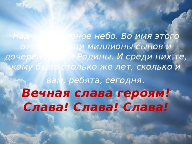 Над нами мирное небо. Во имя этого отдали жизни миллионы сынов и дочерей нашей Родины. И среди них те, кому было столько же лет, сколько и вам, ребята, сегодня .  Вечная слава героям!  Слава! Слава! Слава! 