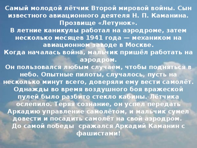Самый молодой лётчик Второй мировой войны. Сын известного авиационного деятеля Н. П. Каманина. Прозвище «Летунок».  В летние каникулы работал на аэродроме, затем несколько месяцев 1941 года — механиком на авиационном заводе в Москве.  Когда началась война, мальчик пришёл работать на аэродром.  Он пользовался любым случаем, чтобы подняться в небо. Опытные пилоты, случалось, пусть на несколько минут всего, доверяли ему вести самолёт. Однажды во время воздушного боя вражеской пулей было разбито стекло кабины. Лётчика ослепило. Теряя сознание, он успел передать Аркадию управление самолётом, и мальчик сумел довести и посадить самолёт на свой аэродром.  До самой победы сражался Аркадий Каманин с фашистами!   