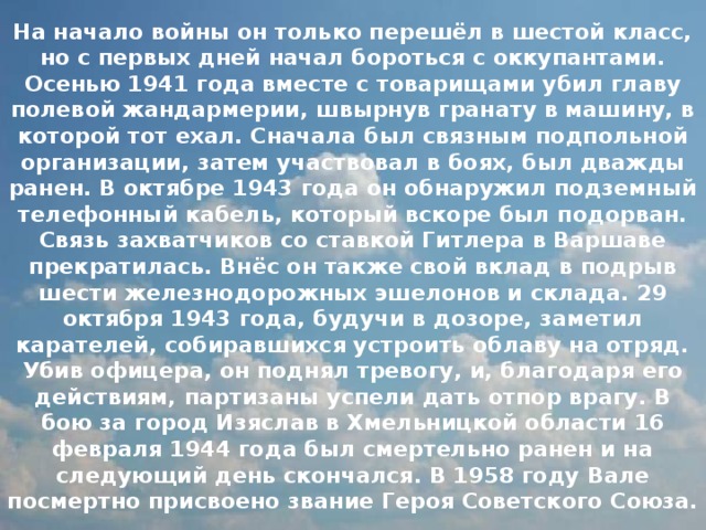 На начало войны он только перешёл в шестой класс, но с первых дней начал бороться с оккупантами. Осенью 1941 года вместе с товарищами убил главу полевой жандармерии, швырнув гранату в машину, в которой тот ехал. Сначала был связным подпольной организации, затем участвовал в боях, был дважды ранен. В октябре 1943 года он обнаружил подземный телефонный кабель, который вскоре был подорван. Связь захватчиков со ставкой Гитлера в Варшаве прекратилась. Внёс он также свой вклад в подрыв шести железнодорожных эшелонов и склада. 29 октября 1943 года, будучи в дозоре, заметил карателей, собиравшихся устроить облаву на отряд. Убив офицера, он поднял тревогу, и, благодаря его действиям, партизаны успели дать отпор врагу. В бою за город Изяслав в Хмельницкой области 16 февраля 1944 года был смертельно ранен и на следующий день скончался. В 1958 году Вале посмертно присвоено звание Героя Советского Союза. 