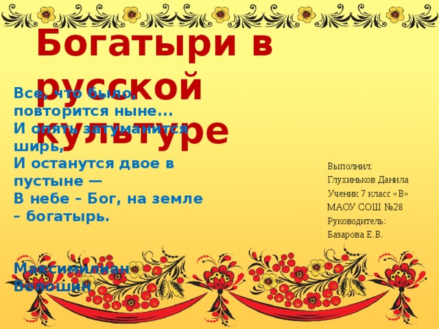 Богатыри в русской культуре Все, что было, повторится ныне... И опять затуманится ширь, И останутся двое в пустыне — В небе – Бог, на земле – богатырь.   Максимилиан Волошин Выполнил: Глухиньков Данила Ученик 7 класс «В» МАОУ СОШ №28 Руководитель: Базарова Е.В. 