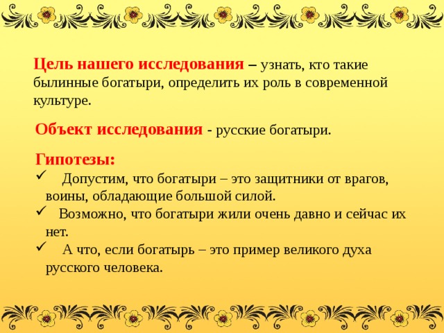 Цель нашего исследования – узнать, кто такие былинные богатыри, определить их роль в современной культуре. Объект исследования   - русские богатыри. Гипотезы:  Допустим, что богатыри – это защитники от врагов, воины, обладающие большой силой.  Возможно, что богатыри жили очень давно и сейчас их нет.  А что, если богатырь – это пример великого духа русского человека. 