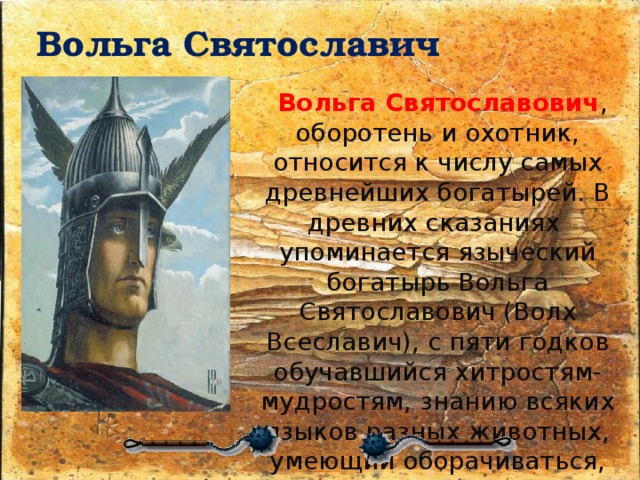 Вольга Святославич     Вольга Святославович , оборотень и охотник, относится к числу самых древнейших богатырей. В древних сказаниях упоминается языческий богатырь Вольга Святославович (Волх Всеславич), с пяти годков обучавшийся хитростям-мудростям, знанию всяких языков разных животных, умеющий оборачиваться, принимая облик различных зверей, птиц и рыб. 