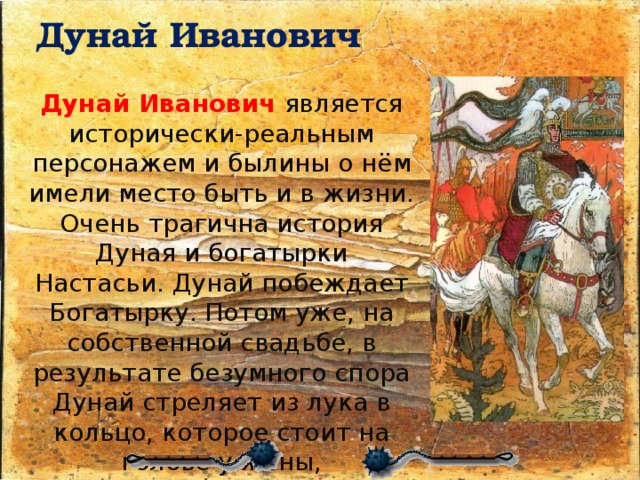 Дунай Иванович   Дунай Иванович  является исторически-реальным персонажем и былины о нём имели место быть и в жизни. Очень трагична история Дуная и богатырки Настасьи. Дунай побеждает Богатырку. Потом уже, на собственной свадьбе, в результате безумного спора Дунай стреляет из лука в кольцо, которое стоит на голове у жены, промахивается и убивает суженую, не вынеся горя Дунай Иванович убивает самого себя. 