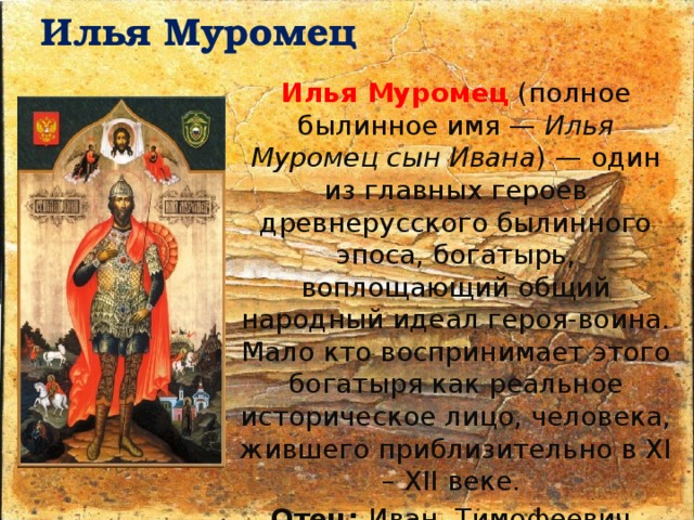 Илья Муромец   Илья Муромец   (полное былинное имя —  Илья Муромец сын Ивана ) — один из главных героев древнерусского былинного эпоса, богатырь, воплощающий общий народный идеал героя-воина. Мало кто воспринимает этого богатыря как реальное историческое лицо, человека, жившего приблизительно в XI – XII веке. Отец: Иван Тимофеевич, Мать: Ефросинья Яковлевна, Супруга: Златыгорка (баба Горынинка), Дети: сын — Сокольник (или дочь поляница в другом варианте) 