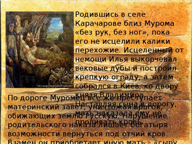 Родившись в селе Карачарове близ Мурома «без рук, без ног», пока его не исцелили калики перехожие. Исцеленный от немощи Илья выкорчевал вековые дубы и построил крепкую ограду, а затем собрался в Киев, ко двору князя Владимира. Наставляя сына в дорогу, мать наказала ему не проливать кровь. По дороге Муромец все же преступает материнский завет, уничтожая врагов, обижающих землю Русскую. Нарушение родительского наказа лишает богатыря возможности вернуться под отчий кров. Взамен он приобретает иную мать – «сыру землю» (Святую Русь). 