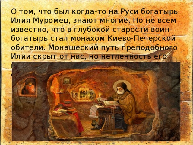О том, что был когда-то на Руси богатырь Илия Муромец, знают многие. Но не всем известно, что в глубокой старости воин-богатырь стал монахом Киево-Печерской обители. Монашеский путь преподобного Илии скрыт от нас, но нетленность его мощей убедительно подтверждает святость богатыря. 