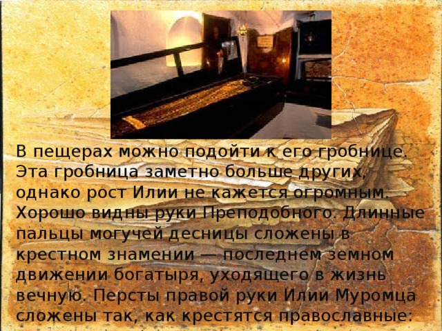 В пещерах можно подойти к его гробнице. Эта гробница заметно больше других, однако рост Илии не кажется огромным. Хорошо видны руки Преподобного. Длинные пальцы могучей десницы сложены в крестном знамении — последнем земном движении богатыря, уходящего в жизнь вечную. Персты правой руки Илии Муромца сложены так, как крестятся православные: три перста вместе и два прижаты к ладони. Левая рука Преподобного хранит след раны, нанесенной копьем. 
