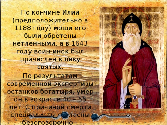 По кончине Илии (предположительно в 1188 году) мощи его были обретены нетленными, а в 1643 году воин-инок был причислен к лику святых. По результатам современной экспертизы останков богатыря, умер он в возрасте 40 – 55 лет. С причиной смерти специалисты согласны безоговорочно – обширная рана в области груди. В данном случае можно смело утверждать, что былинный герой погиб в бою. 