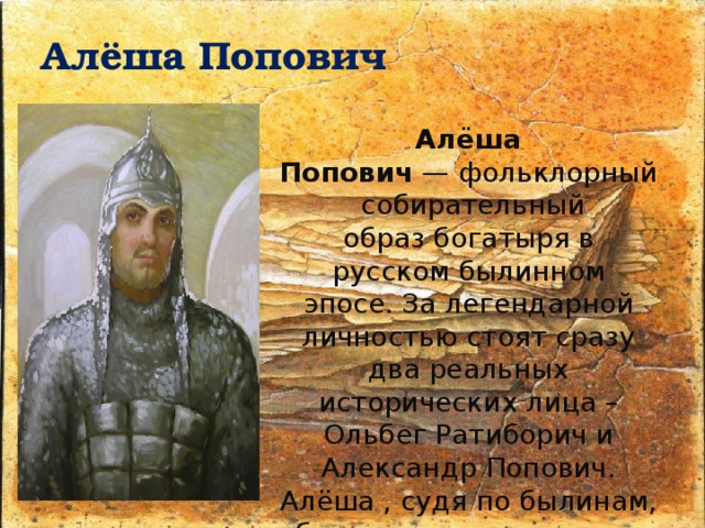 Алёша Попович Алёша Попович  — фольклорный собирательный образ богатыря в русском былинном эпосе. За легендарной личностью стоят сразу два реальных исторических лица – Ольбег Ратиборич и Александр Попович.  Алёша , судя по былинам, был из славного города Ростова. Сын ростовского попа Левонтия (редко Фёдора). 