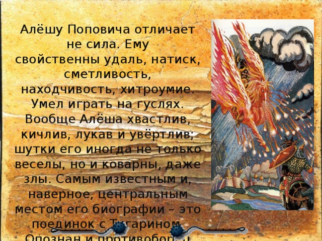 Алёшу Поповича отличает не сила. Ему свойственны удаль, натиск, сметливость, находчивость, хитроумие. Умел играть на гуслях. Вообще Алёша хвастлив, кичлив, лукав и увёртлив; шутки его иногда не только веселы, но и коварны, даже злы. Самым известным и, наверное, центральным местом его биографии – это поединок с Тугарином. Опознан и противоборец Алеши, былинный Змей Тугарин – это половецкий хан Тугоркан. 