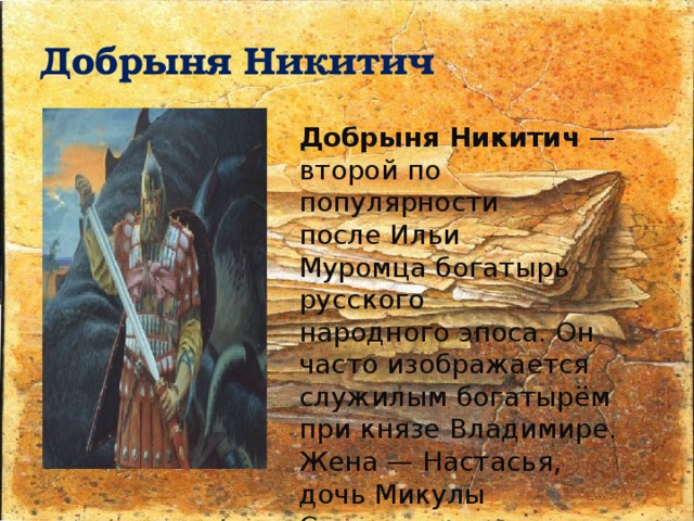 Добрыня Никитич Добрыня Никитич  — второй по популярности после Ильи Муромца богатырь русского народного эпоса. Он часто изображается служилым богатырём при князе Владимире. Жена — Настасья, дочь Микулы Селяниновича. Отец: Никита Романович Мать: Амелфа Тимофеевна 