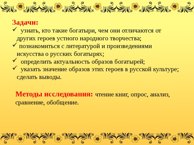 Задачи:  узнать, кто такие богатыри, чем они отличаются от других героев устного народного творчества;  познакомиться с литературой и произведениями искусства о русских богатырях;  определить актуальность образов богатырей;  указать значение образов этих героев в русской культуре; сделать выводы. Методы исследования:   чтение книг, опрос, анализ, сравнение, обобщение. 