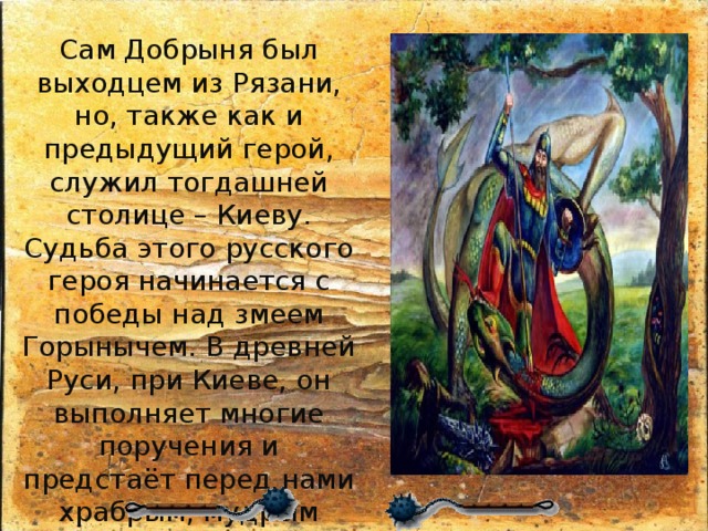 Сам Добрыня был выходцем из Рязани, но, также как и предыдущий герой, служил тогдашней столице – Киеву. Судьба этого русского героя начинается с победы над змеем Горынычем. В древней Руси, при Киеве, он выполняет многие поручения и предстаёт перед нами храбрым, мудрым воином, при этом отличается «вежеством» — то есть учтивостью и дипломатичностью. 