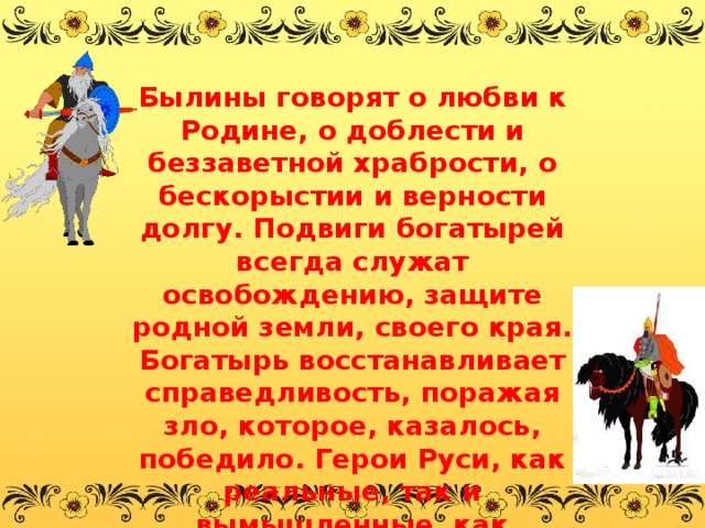 Былины говорят о любви к Родине, о доблести и беззаветной храбрости, о бескорыстии и верности долгу. Подвиги богатырей всегда служат освобождению, защите родной земли, своего края. Богатырь восстанавливает справедливость, поражая зло, которое, казалось, победило. Герои Руси, как реальные, так и вымышленные, как известные, так и безымянные, много сделали для защиты своей Родины, и поэтому мы навсегда запомним их имена. 