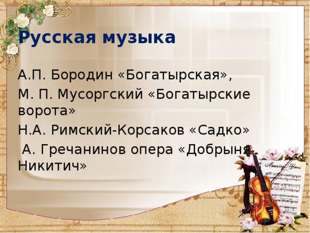 Русская музыка А.П. Бородин «Богатырская», М. П. Мусоргский «Богатырские ворота» Н.А. Римский-Корсаков «Садко»  А. Гречанинов опера «Добрыня Никитич» 