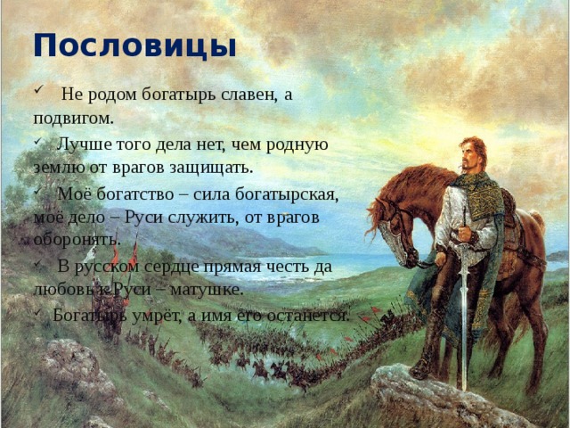 Пословицы  Не родом богатырь славен, а подвигом.  Лучше того дела нет, чем родную землю от врагов защищать.  Моё богатство – сила богатырская, моё дело – Руси служить, от врагов оборонять.  В русском сердце прямая честь да любовь к Руси – матушке.  Богатырь умрёт, а имя его останется. 