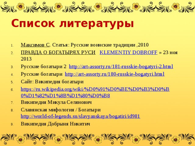 Список литературы Максимов С . Статья: Русские воинские традиции ,2010 ПРАВДА О БОГАТЫРЯХ РУСИ  KLEMENTIY DOBROFF  » 23 ноя 2013 Русские богатыри 2 http://art-assorty.ru/181-russkie-bogatyri-2.html Русские богатыри http://art-assorty.ru/180-russkie-bogatyri.html Сайт: Википедия богатыри https://ru.wikipedia.org/wiki/%D0%91%D0%BE%D0%B3%D0%B0%D1%82%D1%8B%D1%80%D0%B8 Википедия Микула Селянович Славянская мифология / Богатыри http://world-of-legends.su/slavyanskaya/bogatiri/id981 Википедия Добрыня Никитич   