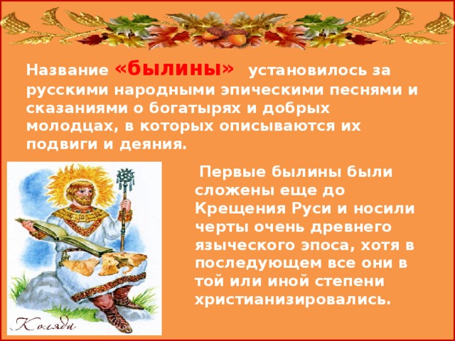 Название «былины» установилось за русскими народными эпическими песнями и сказаниями о богатырях и добрых молодцах, в которых описываются их подвиги и деяния.    Первые былины были сложены еще до Крещения Руси и носили черты очень древнего языческого эпоса, хотя в последующем все они в той или иной степени христианизировались. 
