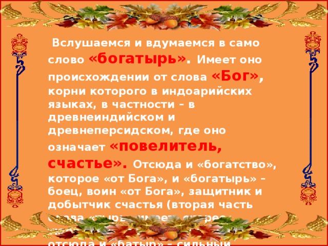  Вслушаемся и вдумаемся в само слово «богатырь» .  Имеет оно происхождении от слова «Бог» ,  корни которого в индоарийских языках, в частности – в древнеиндийском и древнеперсидском, где оно означает «повелитель, счастье». Отсюда и «богатство», которое «от Бога», и «богатырь» – боец, воин «от Бога», защитник и добытчик счастья (вторая часть слова «тырь» имеет, скорее, тюркоязычное происхождение, отсюда и «батыр» – сильный человек, храбрец, и «тырить» – добывать). 
