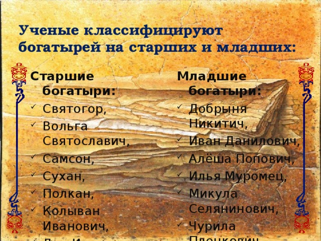 Ученые классифицируют богатырей на старших и младших: Старшие богатыри: Младшие богатыри: Святогор, Вольга Святославич, Самсон, Сухан, Полкан, Колыван Иванович, Дон Иванович, Дунай Иванович и др.  Добрыня Никитич, Иван Данилович, Алёша Попович, Илья Муромец, Микула Селянинович, Чурила Пленкович, Дюк Степанович, Данил Ловченин и др. 