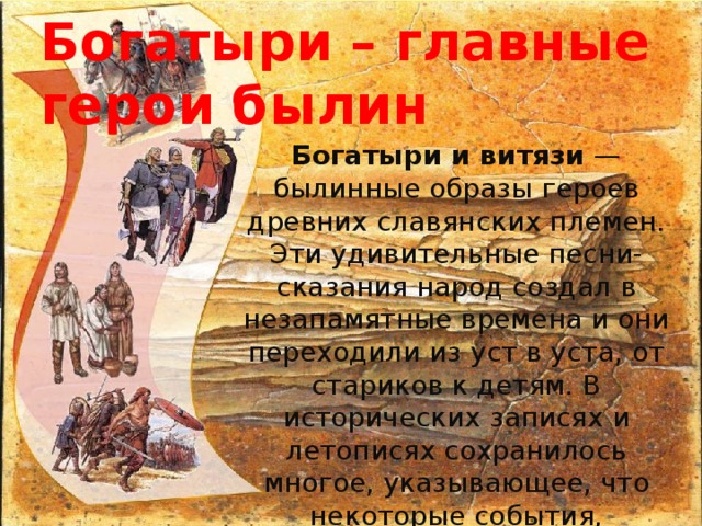 Богатыри – главные герои былин Богатыри и витязи  — былинные образы героев древних славянских племен. Эти удивительные песни-сказания народ создал в незапамятные времена и они переходили из уст в уста, от стариков к детям. В исторических записях и летописях сохранилось многое, указывающее, что некоторые события, перешедшие в былины, действительно имели место, но авторы былин переделывали быль по-своему, разукрашивая и преувеличивая. 
