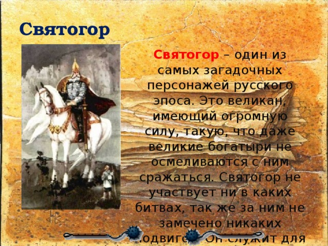 Святогор Святогор   – один из самых загадочных персонажей русского эпоса. Это великан, имеющий огромную силу, такую, что даже великие богатыри не осмеливаются с ним сражаться. Святогор не участвует ни в каких битвах, так же за ним не замечено никаких подвигов. Он служит для того, что бы поражать своей колоссальной силой и мудростью. 