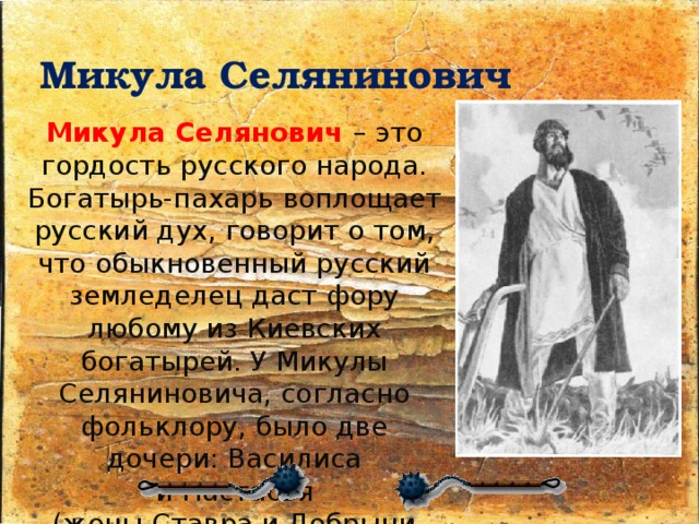 Микула Селянинович  Микула Селянович – это гордость русского народа. Богатырь-пахарь воплощает русский дух, говорит о том, что обыкновенный русский земледелец даст фору любому из Киевских богатырей. У Микулы Селяниновича, согласно фольклору, было две дочери: Василиса и Настасья (жены Ставра и Добрыни Никитича соответственно) 