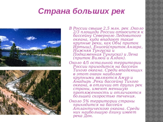 Страна больших рек В России свыше 2,5 млн. рек .Около 2/3 площади России относится к бассейну Северного Ледовитого океана, куда впадают такие крупные реки, как Обь( приток Иртыш), Енисей(приток Ангара, Нижняя Тунгуска и Подкаменная Тунгуска) и Лена (приток Вилюй и Алдан). Около 4/5 остальной территории России приходится на бассейн Тихого океана. Среди впадающих в этот океан наиболее крупными являются Амур и Анадырь .Реки бассейна Тихого океана, в отличии от других рек страны, имеют меньшую протяженность и отличаются большей скоростью течения. Около 5% территории страны приходится на бассейн Атлантического океана. Среди них наибольшую длину имеет река Дон. 
