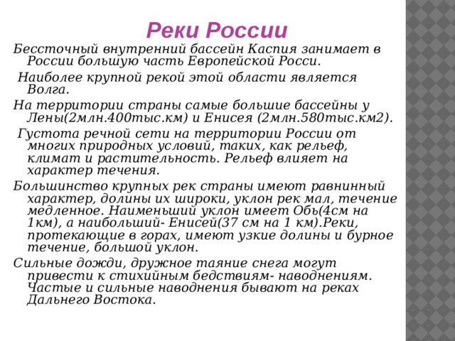 Реки России Бессточный внутренний бассейн Каспия занимает в России большую часть Европейской Росси.  Наиболее крупной рекой этой области является Волга. На территории страны самые большие бассейны у Лены(2млн.400тыс.км) и Енисея (2млн.580тыс.км2).  Густота речной сети на территории России от многих природных условий, таких, как рельеф, климат и растительность. Рельеф влияет на характер течения. Большинство крупных рек страны имеют равнинный характер, долины их широки, уклон рек мал, течение медленное. Наименьший уклон имеет Обь(4см на 1км), а наибольший- Енисей(37 см на 1 км).Реки, протекающие в горах, имеют узкие долины и бурное течение, большой уклон. Сильные дожди, дружное таяние снега могут привести к стихийным бедствиям- наводнениям. Частые и сильные наводнения бывают на реках Дальнего Востока.     