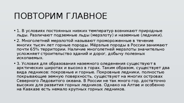 ПОВТОРИМ ГЛАВНОЕ 1.  В условиях постоянных низких температур возникают природные льды. Различают подземные льды (мерзлоту) и наземные (ледники). 2.  Многолетней мерзлотой называют промороженные в течение многих тысяч лет горные породы. Мёрзлые породы в России занимают почти 65% территории. Наличие многолетней мерзлоты значительно усложняет строительство зданий и дорог, добычу полезных ископаемых. 3.  Условия для образования наземного оледенения существуют в арктических широтах и высоко в горах. Таким образом, существует два вида ледников: покровные и горные. Покровные ледники, полностью покрывающие земную поверхность, существуют на многих островах Северного Ледовитого океана. В России не так много гор, достаточно высоких для развития горных ледников. Однако на Алтае и особенно на Кавказе есть немало крупных горных ледников. 