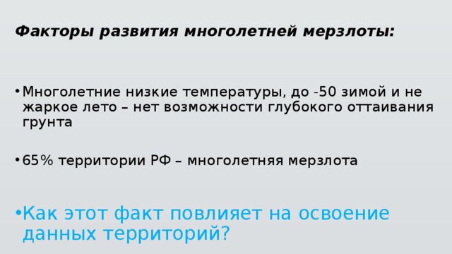 Факторы развития многолетней мерзлоты: Многолетние низкие температуры, до -50 зимой и не жаркое лето – нет возможности глубокого оттаивания грунта 65% территории РФ – многолетняя мерзлота Как этот факт повлияет на освоение данных территорий? 