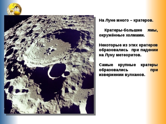 На Луне много – кратеров.   Кратеры-большие ямы, окружённые холмами.  Некоторые из этих кратеров образовались при падении на Луну метеоритов.  Самые крупные кратеры образовались при извержении вулканов. 