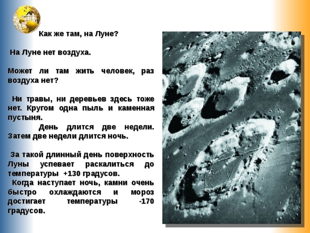  Как же там, на Луне?   На Луне нет воздуха.  Может ли там жить человек, раз воздуха нет?   Ни травы, ни деревьев здесь тоже нет. Кругом одна пыль и каменная пустыня.  День длится две недели. Затем две недели длится ночь.   За такой длинный день поверхность Луны успевает раскалиться до температуры +130 градусов.  Когда наступает ночь, камни очень быстро охлаждаются и мороз достигает температуры -170 градусов. 