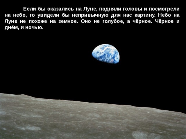  Если бы оказались на Луне, подняли головы и посмотрели на небо, то увидели бы непривычную для нас картину. Небо на Луне не похоже на земное. Оно не голубое, а чёрное. Чёрное и днём, и ночью. 