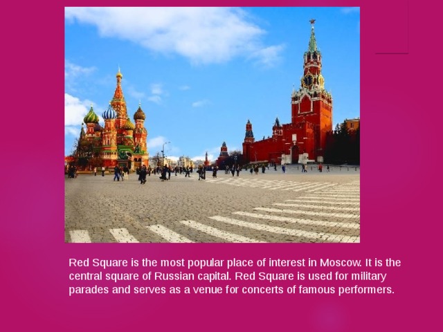 Red Square is the most popular place of interest in Moscow. It is the central square of Russian capital. Red Square is used for military parades and serves as a venue for concerts of famous performers. 