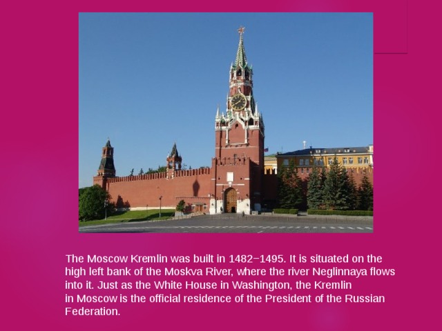 The Moscow Kremlin was built in 1482−1495. It is situated on the high left bank of the Moskva River, where the river Neglinnaya flows into it. Just as the White House in Washington, the Kremlin in Moscow is the official residence of the President of the Russian Federation. 