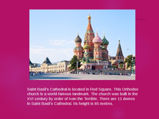 Saint Basil’s Cathedral is located in Red Square. This Orthodox church is a world-famous landmark. The church was built in the XVI century by order of Ivan the Terrible. There are 11 domes in Saint Basil’s Cathedral. Its height is 65 metres. 