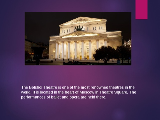The Bolshoi Theatre is one of the most renowned theatres in the world. It is located in the heart of Moscow in Theatre Square. The performances of ballet and opera are held there. 