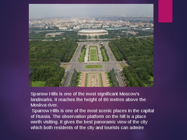 Sparrow Hills is one of the most significant Moscow’s landmarks. It reaches the height of 80 metres above the Moskva river .  Sparrow Hills is one of the most scenic places in the capital of Russia. The observation platform on the hill is a place worth visiting. It gives the best panoramic view of the city which both residents of the city and tourists can admire 