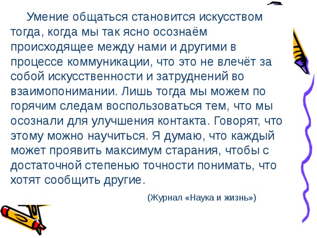  Умение общаться становится искусством тогда, когда мы так ясно осознаём происходящее между нами и другими в процессе коммуникации, что это не влечёт за собой искусственности и затруднений во взаимопонимании. Лишь тогда мы можем по горячим следам воспользоваться тем, что мы осознали для улучшения контакта. Говорят, что этому можно научиться. Я думаю, что каждый может проявить максимум старания, чтобы с достаточной степенью точности понимать, что хотят сообщить другие.  (Журнал «Наука и жизнь») 