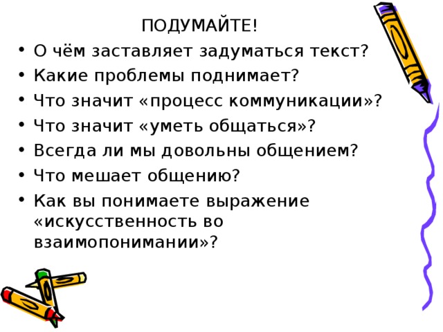ПОДУМАЙТЕ! О чём заставляет задуматься текст? Какие проблемы поднимает? Что значит «процесс коммуникации»? Что значит «уметь общаться»? Всегда ли мы довольны общением? Что мешает общению? Как вы понимаете выражение «искусственность во взаимопонимании»?  