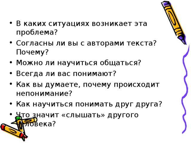 В каких ситуациях возникает эта проблема? Согласны ли вы с авторами текста? Почему? Можно ли научиться общаться? Всегда ли вас понимают? Как вы думаете, почему происходит непонимание? Как научиться понимать друг друга? Что значит «слышать» другого человека? 