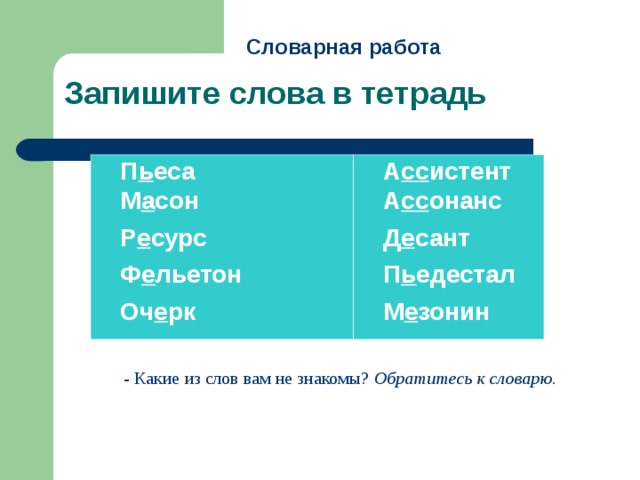 Словарная работа  Запишите слова в тетрадь  П ь еса  М а сон  Р е сурс  Ф е льетон  Оч е рк  А сс истент  А сс онанс  Д е сант  П ь едестал  М е зонин - Какие из слов вам не знакомы?  Обратитесь к словарю. 