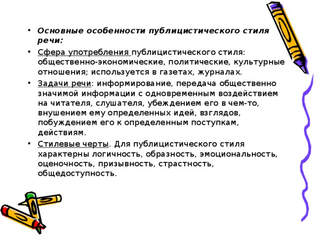 Основные особенности публицистического стиля речи: Сфера употребления публицистического стиля: общественно-экономические, политические, культурные отношения; используется в газетах, журналах. Задачи речи : информирование, передача общественно значимой информации с одновременным воздействием на читателя, слушателя, убеждением его в чем-то, внушением ему определенных идей, взглядов, побуждением его к определенным поступкам, действиям. Стилевые черты . Для публицистического стиля характерны логичность, образность, эмоциональность, оценочность, призывность, страстность, общедоступность.  