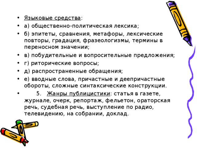 Языковые средства : а) общественно-политическая лексика; б) эпитеты, сравнения, метафоры, лексические повторы, градация, фразеологизмы, термины в переносном значении; в) побудительные и вопросительные предложения; г) риторические вопросы; д) распространенные обращения; е) вводные слова, причастные и деепричастные обороты, сложные синтаксические конструкции.  5. Жанры публицистики : статья в газете, журнале, очерк, репортаж, фельетон, ораторская речь, судебная речь, выступление по радио, телевидению, на собрании, доклад.  