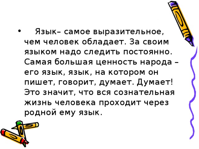  Язык– самое выразительное, чем человек обладает. За своим языком надо следить постоянно. Самая большая ценность народа – его язык, язык, на котором он пишет, говорит, думает. Думает! Это значит, что вся сознательная жизнь человека проходит через родной ему язык.  
